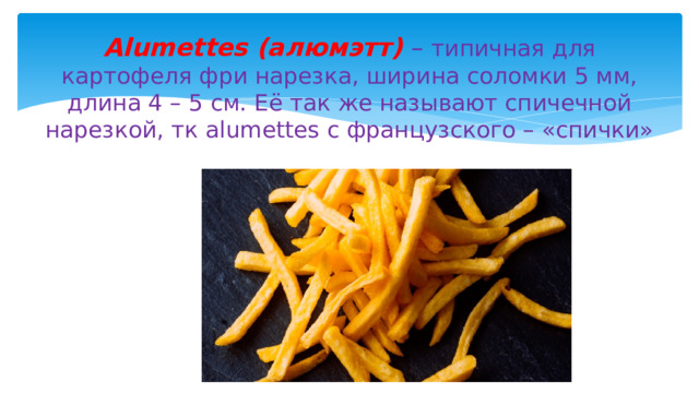 Alumettes (алюмэтт) – типичная для картофеля фри нарезка, ширина соломки 5 мм, длина 4 – 5 см. Её так же называют спичечной нарезкой, тк alumettes с французского – «спички» 