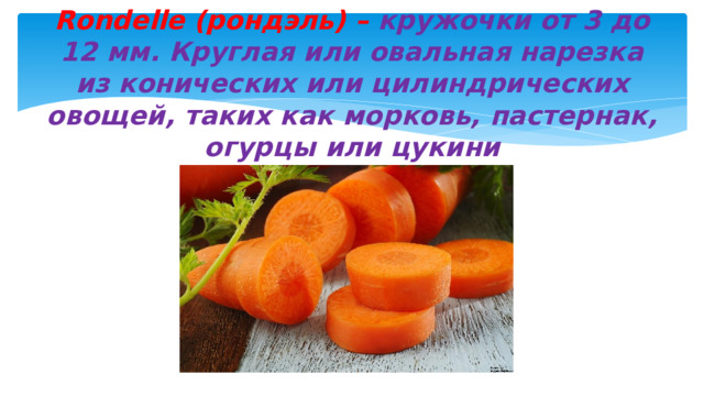 Rondelle (рондэль) – кружочки от 3 до 12 мм. Круглая или овальная нарезка из конических или цилиндрических овощей, таких как морковь, пастернак, огурцы или цукини 