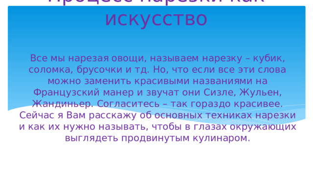 Процесс нарезки как искусство Все мы нарезая овощи, называем нарезку – кубик, соломка, брусочки и тд. Но, что если все эти слова можно заменить красивыми названиями на Французский манер и звучат они Сизле, Жульен, Жандиньер. Согласитесь – так гораздо красивее. Сейчас я Вам расскажу об основных техниках нарезки и как их нужно называть, чтобы в глазах окружающих выглядеть продвинутым кулинаром. 