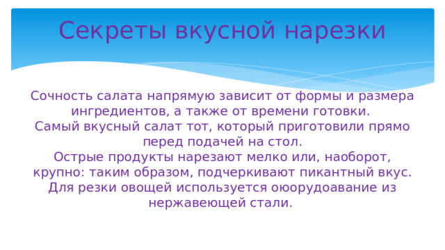 Секреты вкусной нарезки    Сочность салата напрямую зависит от формы и размера ингредиентов, а также от времени готовки.  Самый вкусный салат тот, который приготовили прямо перед подачей на стол.  Острые продукты нарезают мелко или, наоборот, крупно: таким образом, подчеркивают пикантный вкус.  Для резки овощей используется оюорудоавание из нержавеющей стали.   