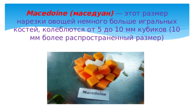 Macedoine (маседуан)  — этот размер нарезки овощей немного больше игральных костей, колеблются от 5 до 10 мм кубиков (10 мм более распространенный размер) 