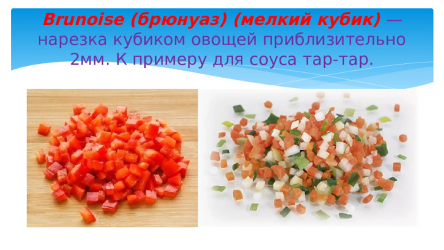 Brunoise (брюнуаз) (мелкий кубик) — нарезка кубиком овощей приблизительно 2мм. К примеру для соуса тар-тар. 