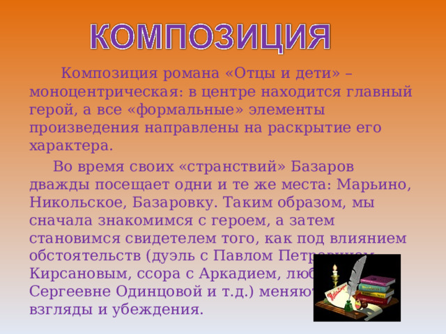  Композиция романа «Отцы и дети» – моноцентрическая: в центре находится главный герой, а все «формальные» элементы произведения направлены на раскрытие его характера.  Во время своих «странствий» Базаров дважды посещает одни и те же места: Марьино, Никольское, Базаровку. Таким образом, мы сначала знакомимся с героем, а затем становимся свидетелем того, как под влиянием обстоятельств (дуэль с Павлом Петровичем Кирсановым, ссора с Аркадием, любовь к Анне Сергеевне Одинцовой и т.д.) меняются его взгляды и убеждения. 