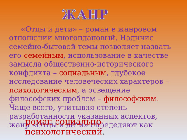  «Отцы и дети» – роман в жанровом отношении многоплановый. Наличие семейно-бытовой темы позволяет назвать его семейным , использование в качестве замысла общественно-исторического конфликта – социальным , глубокое исследование человеческих характеров – психологическим , а освещение философских проблем – философским. Чаще всего, учитывая степень разработанности указанных аспектов, жанр «Отцы и дети» определяют как роман социально-психологический . 
