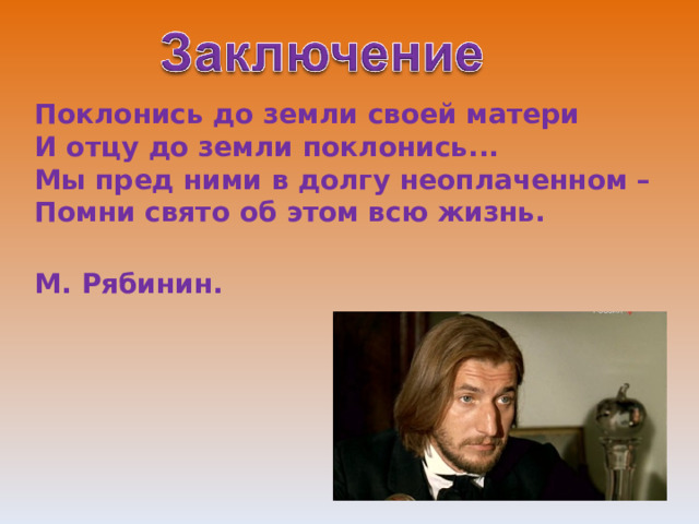Поклонись до земли своей матери  И отцу до земли поклонись...  Мы пред ними в долгу неоплаченном –  Помни свято об этом всю жизнь.  М. Рябинин.  