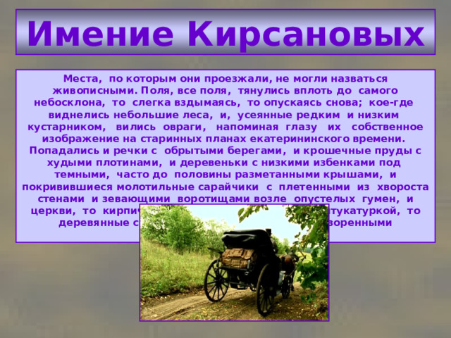 Имение Кирсановых Места, по которым они проезжали, не могли назваться живописными. Поля, все поля, тянулись вплоть до самого небосклона, то слегка вздымаясь, то опускаясь снова; кое-где виднелись небольшие леса, и, усеянные редким и низким кустарником, вились овраги, напоминая глазу их собственное изображение на старинных планах екатерининского времени. Попадались и речки с обрытыми берегами, и крошечные пруды с худыми плотинами, и деревеньки с низкими избенками под темными, часто до половины разметанными крышами, и покривившиеся молотильные сарайчики с плетенными из хвороста стенами и зевающими воротищами возле опустелых гумен, и церкви, то кирпичные с отвалившеюся кое-где штукатуркой, то деревянные с наклонившимися крестами и разоренными кладбищами. 