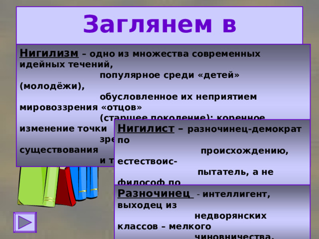 Заглянем в словарь: Нигилизм – одно из множества современных идейных течений,  популярное среди «детей» (молодёжи),  обусловленное их неприятием мировоззрения «отцов»  (старшее поколение); коренное изменение точки  зрения на мир, на смысл человеческого существования  и традиционных жизненных ценностей. Нигилист – разночинец-демократ по  происхождению, естествоис-  пытатель, а не философ по  убеждениям, просветитель  общества. Разночинец  - интеллигент, выходец из  недворянских классов – мелкого  чиновничества, духовенства.  
