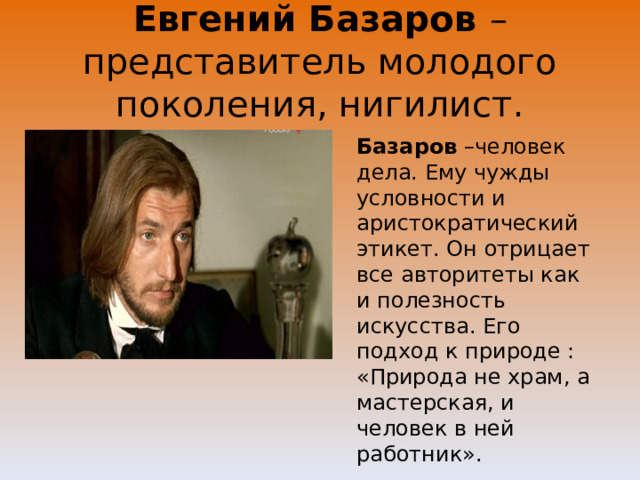Евгений Базаров – представитель молодого поколения, нигилист. Базаров –человек дела. Ему чужды условности и аристократический этикет. Он отрицает все авторитеты как и полезность искусства. Его подход к природе : «Природа не храм, а мастерская, и человек в ней работник». 