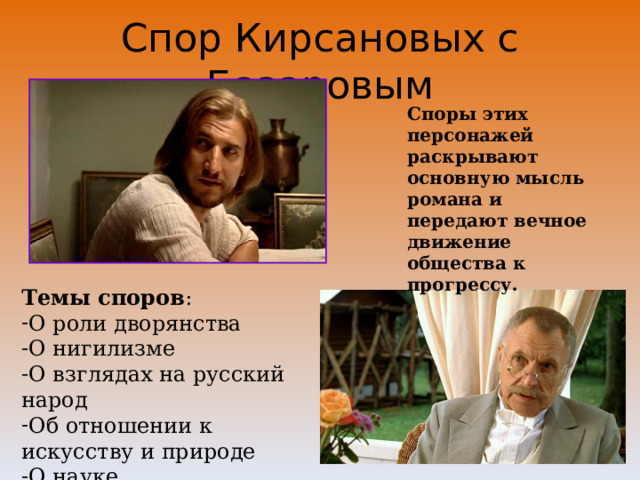 Спор Кирсановых с Базаровым Споры этих персонажей раскрывают основную мысль романа и передают вечное движение общества к прогрессу. Темы споров : О роли дворянства О нигилизме О взглядах на русский народ Об отношении к искусству и природе О науке 