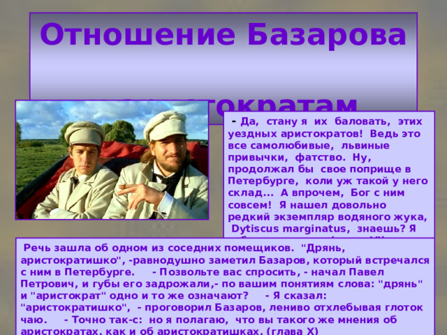 Отношение Базарова  к аристократам  - Да, стану я их баловать, этих уездных аристократов! Ведь это все самолюбивые, львиные привычки, фатство. Ну, продолжал бы свое поприще в Петербурге, коли уж такой у него склад... А впрочем, Бог с ним совсем! Я нашел довольно редкий экземпляр водяного жука, Dytiscus marginatus, знаешь? Я тебе его покажу. (глава VI )  Речь зашла об одном из соседних помещиков. 