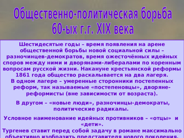 Шестидесятые годы – время появления на арене общественной борьбы новой социальной силы – разночинцев-демократов, время ожесточённых идейных споров между ними и дворянами-либералами по коренным вопросам русской жизни. Накануне крестьянской реформы 1861 года общество раскалывается на два лагеря.  В одном лагере – умеренные сторонники постепенных реформ, так называемые «постепеновцы», дворяне-реформисты (вне зависимости от возраста).  В другом – «новые люди», разночинцы-демократы, политические радикалы. Условное наименование идейных противников – «отцы» и «дети».  Тургенев ставит перед собой задачу в романе максимально объективно изобразить представителя нового поколения, выявить его сильные и слабые стороны. 