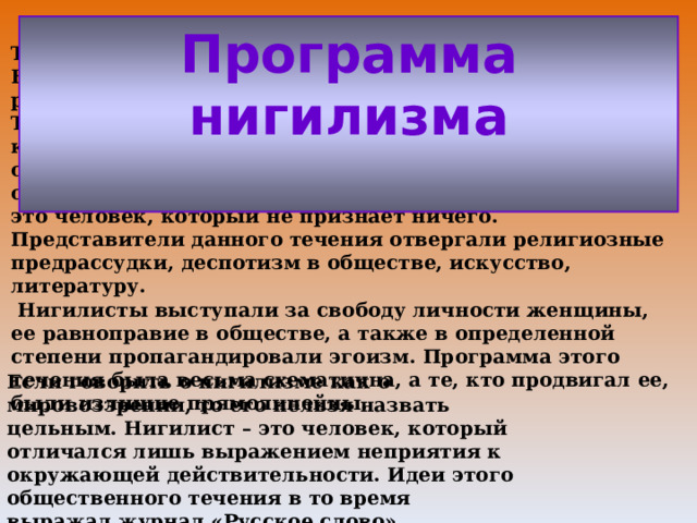  Течение общественной мысли В России это течение получило максимальное распространение после того, как свет увидел роман И.С. Тургенева «Отцы и дети». Нигилизм проявил себя в качестве общественного настроения разночинцев, отрицавших устоявшиеся нормы морали. Эти люди опровергали все привычное. Соответственно, нигилист – это человек, который не признает ничего. Представители данного течения отвергали религиозные предрассудки, деспотизм в обществе, искусство, литературу.  Нигилисты выступали за свободу личности женщины, ее равноправие в обществе, а также в определенной степени пропагандировали эгоизм. Программа этого течения была весьма схематична, а те, кто продвигал ее, были излишне прямолинейны.   Программа нигилизма   Если говорить о нигилизме как о мировоззрении, то его нельзя назвать цельным. Нигилист – это человек, который отличался лишь выражением неприятия к окружающей действительности. Идеи этого общественного течения в то время выражал журнал «Русское слово». 