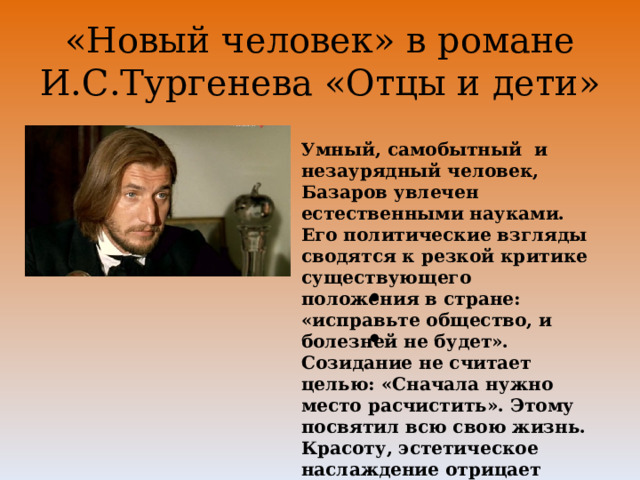 «Новый человек» в романе И.С.Тургенева «Отцы и дети» Умный, самобытный и незаурядный человек, Базаров увлечен естественными науками. Его политические взгляды сводятся к резкой критике существующего положения в стране: «исправьте общество, и болезней не будет». Созидание не считает целью: «Сначала нужно место расчистить». Этому посвятил всю свою жизнь. Красоту, эстетическое наслаждение отрицает начисто. 