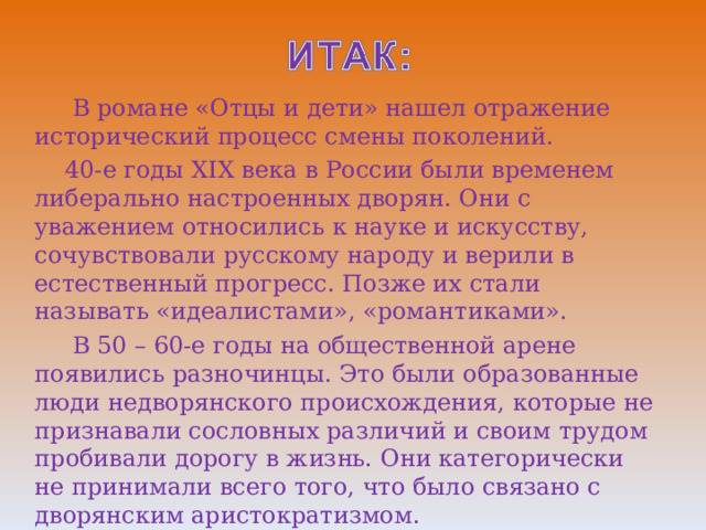  В романе «Отцы и дети» нашел отражение исторический процесс смены поколений.  40-е годы XIX века в России были временем либерально настроенных дворян. Они с уважением относились к науке и искусству, сочувствовали русскому народу и верили в естественный прогресс. Позже их стали называть «идеалистами», «романтиками».  В 50 – 60-е годы на общественной арене появились разночинцы. Это были образованные люди недворянского происхождения, которые не признавали сословных различий и своим трудом пробивали дорогу в жизнь. Они категорически не принимали всего того, что было связано с дворянским аристократизмом. 