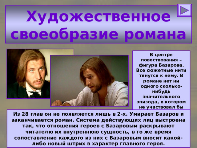 Художественное своеобразие романа В центре повествования – фигура Базарова. Все сюжетные нити тянутся к нему. В романе нет ни одного сколько-нибудь значительного эпизода, в котором не участвовал бы Базаров. Из 28 глав он не появляется лишь в 2-х. Умирает Базаров и заканчивается роман. Система действующих лиц выстроена так, что отношения героев с Базаровым раскрывают читателю их внутреннюю сущность, в то же время сопоставление каждого из них с Базаровым вносит какой-либо новый штрих в характер главного героя. 