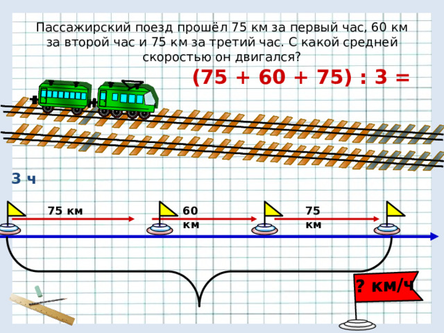 ? км/ч Пассажирский поезд прошёл 75 км за первый час, 60 км за второй час и 75 км за третий час. С какой средней скоростью он двигался? (75 + 60 + 75) : 3 = 3 ч 60 км 75 км 75 км 