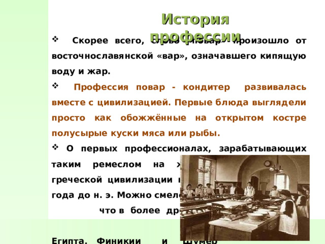 История профессии  Скорее всего, слово «повар» произошло от восточнославянской «вар», означавшего кипящую воду и жар.  Профессия повар - кондитер развивалась вместе с цивилизацией. Первые блюда выглядели просто как обожжённые на открытом костре полусырые куски мяса или рыбы.  О первых профессионалах, зарабатывающих таким ремеслом на жизнь, гласят отметки греческой цивилизации на острове Крит 2600-го года до н. э. Можно смело предположить, что в более древних культурах Египта, Финикии и Шумер также были профессиональные  кулинары, работающие для  семей знатных людей . 