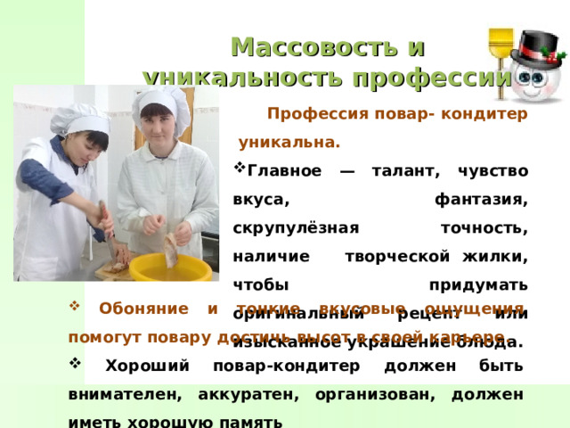 Массовость и уникальность профессии  Профессия повар- кондитер уникальна. Главное — талант, чувство вкуса, фантазия, скрупулёзная точность, наличие творческой жилки, чтобы придумать оригинальный рецепт или изысканное украшение блюда.  Обоняние и тонкие вкусовые ощущения помогут повару достичь высот в своей карьере.  Хороший повар-кондитер должен быть внимателен, аккуратен, организован, должен иметь хорошую память 