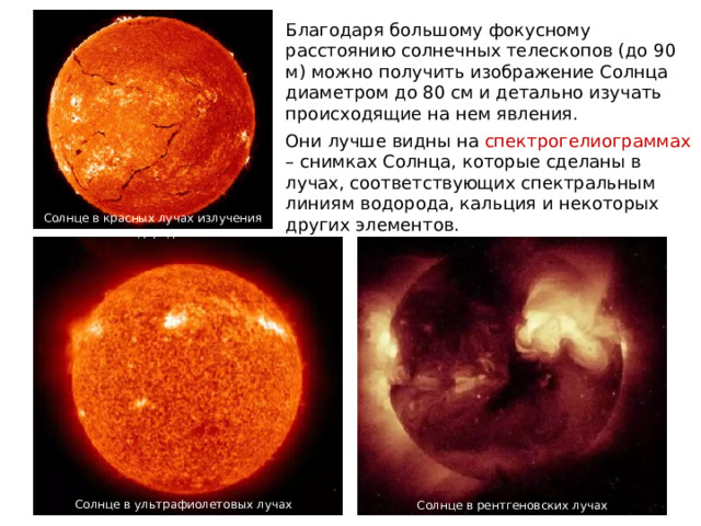 Благодаря большому фокусному расстоянию солнечных телескопов (до 90 м) можно получить изображение Солнца диаметром до 80 см и детально изучать происходящие на нем явления. Они лучше видны на спектрогелиограммах – снимках Солнца, которые сделаны в лучах, соответствующих спектральным линиям водорода, кальция и некоторых других элементов. Солнце в красных лучах излучения водорода Солнце в ультрафиолетовых лучах Солнце в рентгеновских лучах 