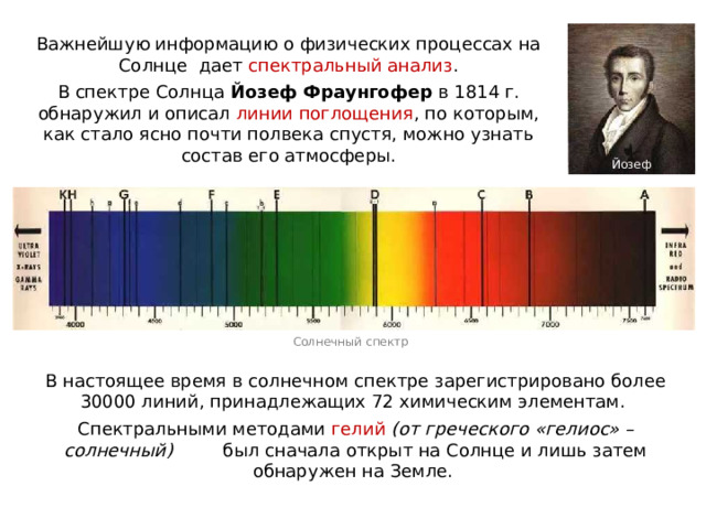 Важнейшую информацию о физических процессах на Солнце дает спектральный анализ . В спектре Солнца Йозеф Фраунгофер в 1814 г. обнаружил и описал линии поглощения , по которым, как стало ясно почти полвека спустя, можно узнать состав его атмосферы. Йозеф Фраунгофер Солнечный спектр В настоящее время в солнечном спектре зарегистрировано более 30000 линий, принадлежащих 72 химическим элементам. Спектральными методами гелий (от греческого «гелиос» – солнечный) был сначала открыт на Солнце и лишь затем обнаружен на Земле. 