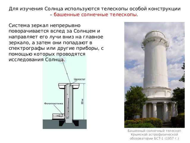 Для изучения Солнца используются телескопы особой конструкции – башенные солнечные телескопы . Система зеркал непрерывно поворачивается вслед за Солнцем и направляет его лучи вниз на главное зеркало, а затем они попадают в спектрографы или другие приборы, с помощью которых проводятся исследования Солнца. Башенный солнечный телескоп Крымской астрофизической обсерватории БСТ-1 (1957 г.) 