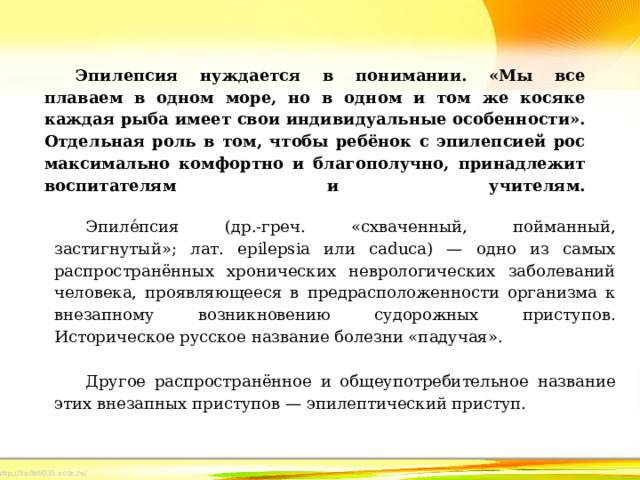Эпилепсия нуждается в понимании. «Мы все плаваем в одном море, но в одном и том же косяке каждая рыба имеет свои индивидуальные особенности». Отдельная роль в том, чтобы ребёнок с эпилепсией рос максимально комфортно и благополучно, принадлежит воспитателям и учителям.     Эпиле́псия (др.-греч. «схваченный, пойманный, застигнутый»; лат. epilepsia или caduca) — одно из самых распространённых хронических неврологических заболеваний человека, проявляющееся в предрасположенности организма к внезапному возникновению судорожных приступов. Историческое русское название болезни «падучая».   Другое распространённое и общеупотребительное название этих внезапных приступов — эпилептический приступ. 
