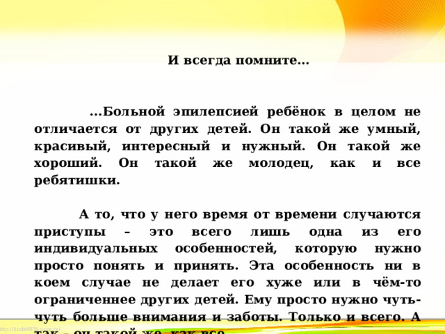 И всегда помните…      ...Больной эпилепсией ребёнок в целом не отличается от других детей. Он такой же умный, красивый, интересный и нужный. Он такой же хороший. Он такой же молодец, как и все ребятишки.    А то, что у него время от времени случаются приступы – это всего лишь одна из его индивидуальных особенностей, которую нужно просто понять и принять. Эта особенность ни в коем случае не делает его хуже или в чём-то ограниченнее других детей. Ему просто нужно чуть-чуть больше внимания и заботы. Только и всего. А так – он такой же, как все. 
