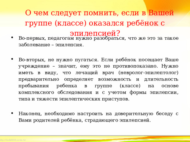 О чем следует помнить, если в Вашей группе (классе) оказался ребёнок с эпилепсией?   Во-первых, педагогам нужно разобраться, что же это за такое заболевание – эпилепсия.   Во-вторых, не нужно пугаться. Если ребёнок посещает Ваше учреждение – значит, ему это не противопоказано. Нужно иметь в виду, что лечащий врач (невролог-эпилептолог) предварительно определяет возможность и длительность пребывания ребенка в группе (классе) на основе комплексного обследования и с учетом формы эпилепсии, типа и тяжести эпилептических приступов.   Наконец, необходимо настроить на доверительную беседу с Вами родителей ребёнка, страдающего эпилепсией. 