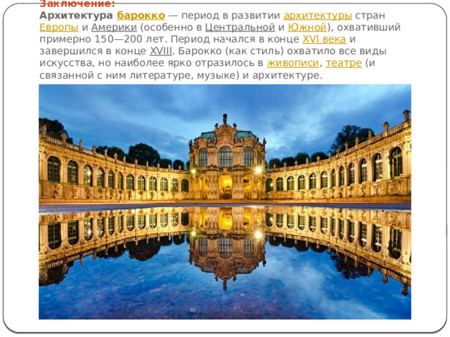 Заключение:  Архитектура  барокко  — период в развитии  архитектуры  стран  Европы  и  Америки  (особенно в  Центральной  и  Южной ), охвативший примерно 150—200 лет. Период начался в конце  XVI века  и завершился в конце  XVIII . Барокко (как стиль) охватило все виды искусства, но наиболее ярко отразилось в  живописи ,  театре  (и связанной с ним литературе, музыке) и архитектуре. 