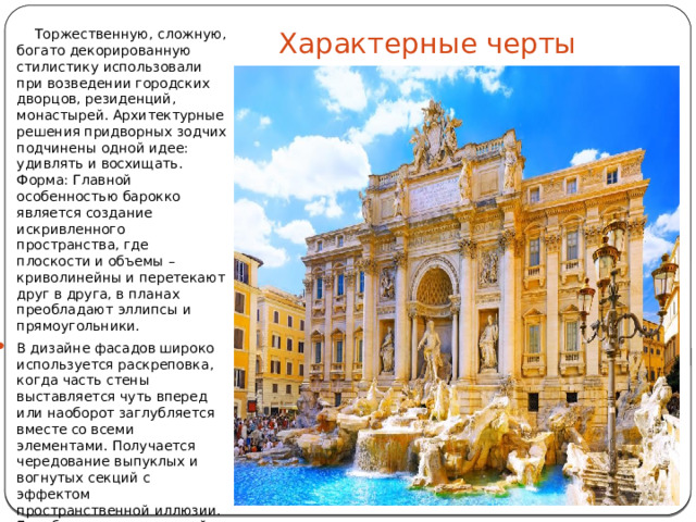 Характерные черты  Торжественную, сложную, богато декорированную стилистику использовали при возведении городских дворцов, резиденций, монастырей. Архитектурные решения придворных зодчих подчинены одной идее: удивлять и восхищать. Форма: Главной особенностью барокко является создание искривленного пространства, где плоскости и объемы – криволинейны и перетекают друг в друга, в планах преобладают эллипсы и прямоугольники. В дизайне фасадов широко используется раскреповка, когда часть стены выставляется чуть вперед или наоборот заглубляется вместе со всеми элементами. Получается чередование выпуклых и вогнутых секций с эффектом пространственной иллюзии. Еще более выразительной фасадную композицию делают всевозможные эркеры, башни и балконы. 