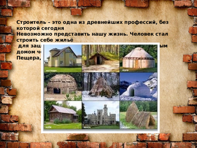 Знаю я загадку – вам будет, чем заняться! Этот кто-то может сам к облакам подняться. Хоть по сути не злодей, но творит преграды Для зверей и для людей, а они и рады. Он смотрел из всех окон центра и окраин, Проникая в каждый дом раньше, чем хозяин. Он бетонных над рекой радуг возводитель. Угадали, кто такой? Это же … Строитель – это одна из древнейших профессий, без которой сегодня Невозможно представить нашу жизнь. Человек стал строить себе жильё  для защиты от плохой погоды и хищников. Первым домом человека была Пещера,потом землянки и хижины. СТРОИТЕЛЬ  
