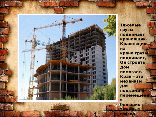 Знаю я загадку – вам будет, чем заняться! Этот кто-то может сам к облакам подняться. Хоть по сути не злодей, но творит преграды Для зверей и для людей, а они и рады. Он смотрел из всех окон центра и окраин, Проникая в каждый дом раньше, чем хозяин. Он бетонных над рекой радуг возводитель. Угадали, кто такой? Это же … Тяжёлые грузы поднимает крановщик. Крановщик на кране грузы поднимает, Он строить дом помогает. Кран – это механизм для подъёма и перемещения больших тяжёлых грузов. СТРОИТЕЛЬ 