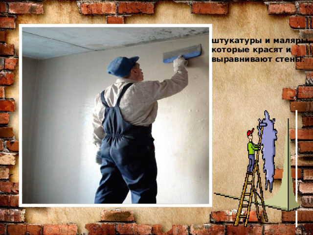 Знаю я загадку – вам будет, чем заняться! Этот кто-то может сам к облакам подняться. Хоть по сути не злодей, но творит преграды Для зверей и для людей, а они и рады. Он смотрел из всех окон центра и окраин, Проникая в каждый дом раньше, чем хозяин. Он бетонных над рекой радуг возводитель. Угадали, кто такой? Это же … штукатуры и маляры, которые красят и выравнивают стены . СТРОИТЕЛЬ  
