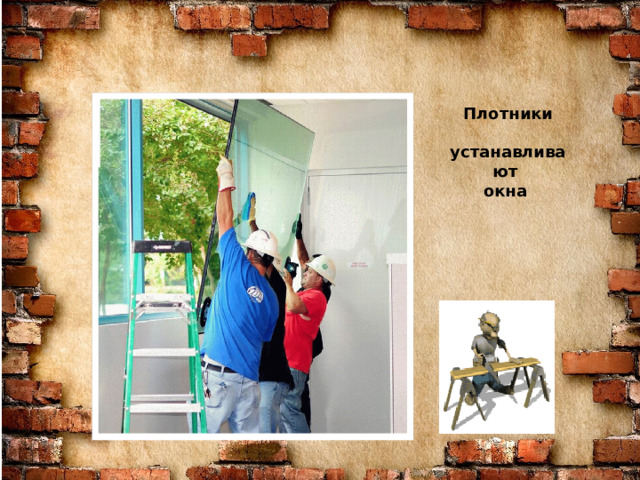 Знаю я загадку – вам будет, чем заняться! Этот кто-то может сам к облакам подняться. Хоть по сути не злодей, но творит преграды Для зверей и для людей, а они и рады. Он смотрел из всех окон центра и окраин, Проникая в каждый дом раньше, чем хозяин. Он бетонных над рекой радуг возводитель. Угадали, кто такой? Это же … СТРОИТЕЛЬ Плотники  устанавливают окна  