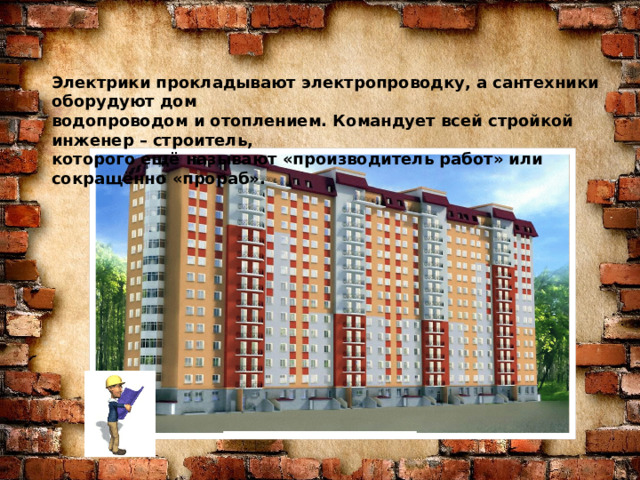 Знаю я загадку – вам будет, чем заняться! Этот кто-то может сам к облакам подняться. Хоть по сути не злодей, но творит преграды Для зверей и для людей, а они и рады. Он смотрел из всех окон центра и окраин, Проникая в каждый дом раньше, чем хозяин. Он бетонных над рекой радуг возводитель. Угадали, кто такой? Это же … Электрики прокладывают электропроводку, а сантехники оборудуют дом водопроводом и отоплением. Командует всей стройкой инженер – строитель, которого ещё называют «производитель работ» или сокращённо «прораб». СТРОИТЕЛЬ  