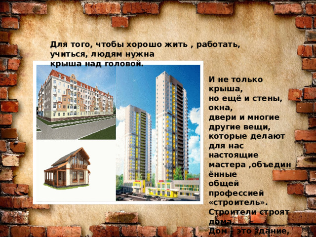 Знаю я загадку – вам будет, чем заняться! Этот кто-то может сам к облакам подняться. Хоть по сути не злодей, но творит преграды Для зверей и для людей, а они и рады. Он смотрел из всех окон центра и окраин, Проникая в каждый дом раньше, чем хозяин. Он бетонных над рекой радуг возводитель. Угадали, кто такой? Это же … Для того, чтобы хорошо жить , работать, учиться, людям нужна крыша над головой. СТРОИТЕЛЬ И не только крыша, но ещё и стены, окна, двери и многие другие вещи, которые делают для нас настоящие мастера ,объединённые общей профессией «строитель». Строители строят дома. Дом – это здание, в котором мы живём. Дома бывают большие и маленькие.  