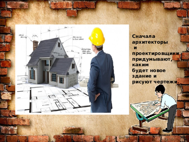 Знаю я загадку – вам будет, чем заняться! Этот кто-то может сам к облакам подняться. Хоть по сути не злодей, но творит преграды Для зверей и для людей, а они и рады. Он смотрел из всех окон центра и окраин, Проникая в каждый дом раньше, чем хозяин. Он бетонных над рекой радуг возводитель. Угадали, кто такой? Это же … СТРОИТЕЛЬ Сначала архитекторы  и проектировщики придумывают, каким будет новое здание и рисуют чертежи.  