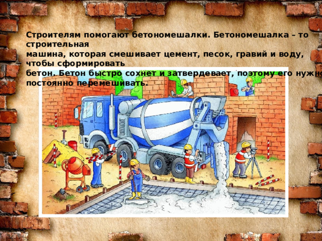 Знаю я загадку – вам будет, чем заняться! Строителям помогают бетономешалки. Бетономешалка – то строительная Этот кто-то может сам к облакам подняться. машина, которая смешивает цемент, песок, гравий и воду, чтобы сформировать Хоть по сути не злодей, но творит преграды бетон. Бетон быстро сохнет и затвердевает, поэтому его нужно постоянно перемешивать. Для зверей и для людей, а они и рады. Он смотрел из всех окон центра и окраин, Проникая в каждый дом раньше, чем хозяин. Он бетонных над рекой радуг возводитель. Угадали, кто такой? Это же … СТРОИТЕЛЬ  