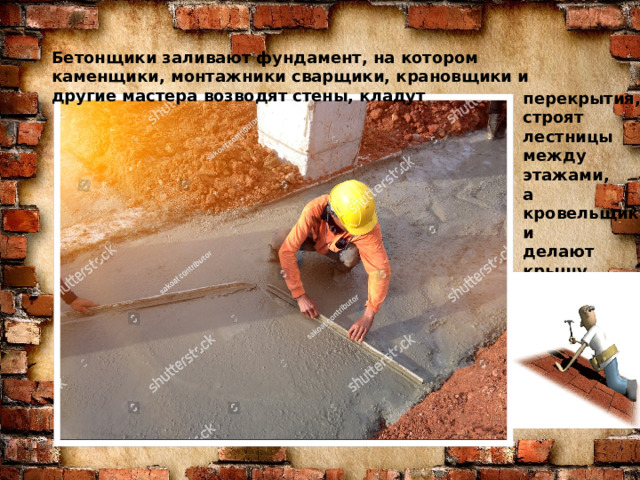Бетонщики заливают фундамент, на котором каменщики, монтажники сварщики, крановщики и другие мастера возводят стены, кладут Знаю я загадку – вам будет, чем заняться! Этот кто-то может сам к облакам подняться. Хоть по сути не злодей, но творит преграды Для зверей и для людей, а они и рады. Он смотрел из всех окон центра и окраин, Проникая в каждый дом раньше, чем хозяин. Он бетонных над рекой радуг возводитель. Угадали, кто такой? Это же …  перекрытия, строят лестницы между этажами, а кровельщики делают крышу.  СТРОИТЕЛЬ  