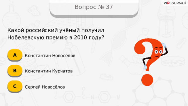 Вопрос № 37 Какой российский учёный получил Нобелевскую премию в 2010 году? А Константин Новосёлов B Константин Курчатов C Сергей Новосёлов  
