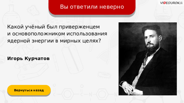 Вы ответили неверно Какой учёный был приверженцем  и основоположником использования ядерной энергии в мирных целях? Игорь Курчатов Вернуться назад  