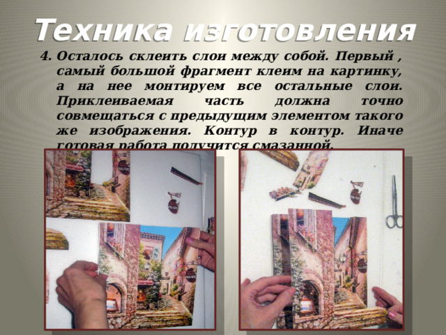 Техника изготовления Осталось склеить слои между собой. Первый , самый большой фрагмент клеим на картинку, а на нее монтируем все остальные слои. Приклеиваемая часть должна точно совмещаться с предыдущим элементом такого же изображения. Контур в контур. Иначе готовая работа получится смазанной.  