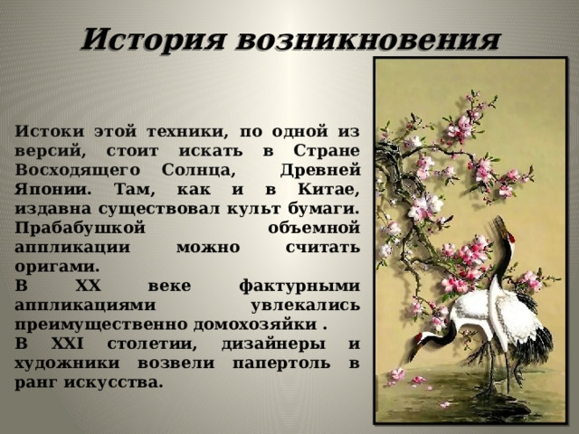 История возникновения Истоки этой техники, по одной из версий, стоит искать в Стране Восходящего Солнца, Древней Японии. Там, как и в Китае, издавна существовал культ бумаги. Прабабушкой объемной аппликации можно считать оригами. В XX веке фактурными аппликациями увлекались преимущественно домохозяйки . В XXI столетии, дизайнеры и художники возвели папертоль в ранг искусства.   