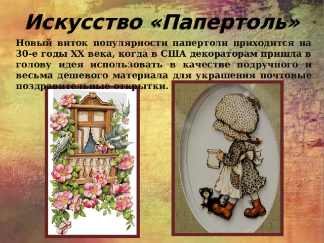 Искусство «Папертоль» Новый виток популярности папертоли приходится на 30-е годы XX века, когда в США декораторам пришла в голову идея использовать в качестве подручного и весьма дешевого материала для украшения почтовые поздравительные открытки. 