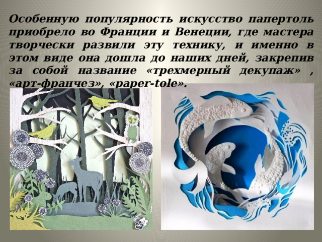 Особенную популярность искусство папертоль приобрело во Франции и Венеции, где мастера творчески развили эту технику, и именно в этом виде она дошла до наших дней, закрепив за собой название «трехмерный декупаж» , «арт-франчез», «paper-tole». 