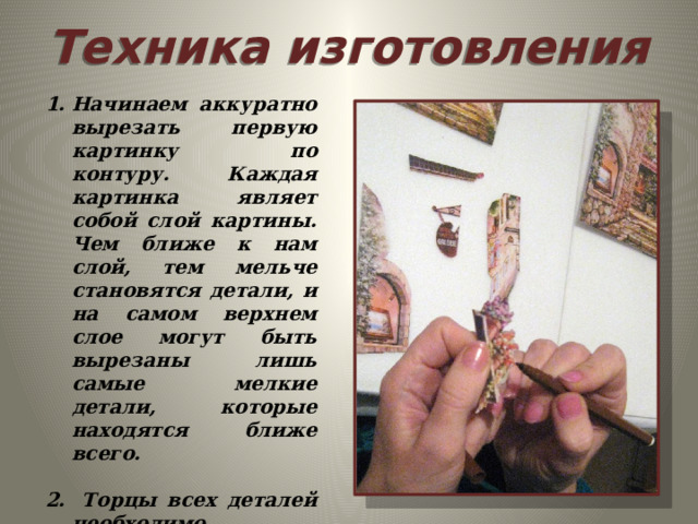 Техника  изготовления Начинаем аккуратно вырезать первую картинку по контуру. Каждая картинка являет собой слой картины. Чем ближе к нам слой, тем мельче становятся детали, и на самом верхнем слое могут быть вырезаны лишь самые мелкие детали, которые находятся ближе всего.   Торцы всех деталей необходимо подкрасить подходящим по цвету фломастером , чтобы скрыть белые срезы бумаги. 