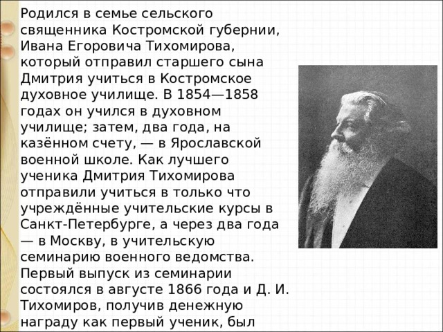 Родился в семье сельского священника Костромской губернии, Ивана Егоровича Тихомирова, который отправил старшего сына Дмитрия учиться в Костромское духовное училище. В 1854—1858 годах он учился в духовном училище; затем, два года, на казённом счету, — в Ярославской военной школе. Как лучшего ученика Дмитрия Тихомирова отправили учиться в только что учреждённые учительские курсы в Санкт-Петербурге, а через два года — в Москву, в учительскую семинарию военного ведомства. Первый выпуск из семинарии состоялся в августе 1866 года и Д. И. Тихомиров, получив денежную награду как первый ученик, был оставлен преподавателем «образцовой школы» при семинарии и преподавал в ней около десяти лет. 