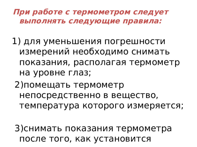 При работе с термометром следует выполнять следующие правила:   1) для уменьшения погрешности измерений необходимо снимать показания, располагая термометр на уровне глаз;  2)помещать термометр непосредственно в вещество, температура которого измеряется;  3)снимать показания термометра после того, как установится температура. 