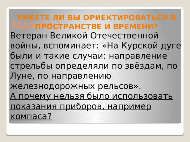 УМЕЕТЕ ЛИ ВЫ ОРИЕКТИРОВАТЬСЯ В ПРОСТРАНСТВЕ И ВРЕМЕНИ? Задание 1.  Ветеран Великой Отечественной войны, вспоминает: «На Курской дуге были и такие случаи: направление стрельбы определяли по звёздам, по Луне, по направлению железнодорожных рельсов».  А почему нельзя было использовать показания приборов, например компаса?    