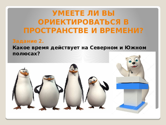 УМЕЕТЕ ЛИ ВЫ ОРИЕКТИРОВАТЬСЯ В ПРОСТРАНСТВЕ И ВРЕМЕНИ?   Задание 2. Какое время действует на Северном и Южном полюсах? 